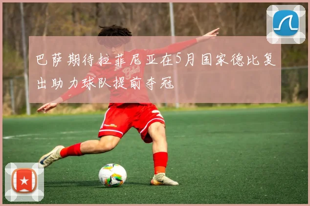 巴萨期待拉菲尼亚在5月国家德比复出助力球队提前夺冠