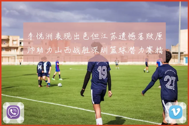 李悦洲表现出色但江苏遗憾落败原帅助力山西战胜深圳篮球潜力赛精彩回顾