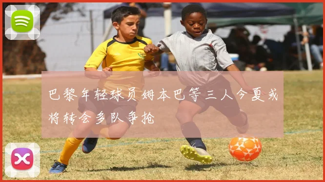 巴黎年轻球员姆本巴等三人今夏或将转会多队争抢