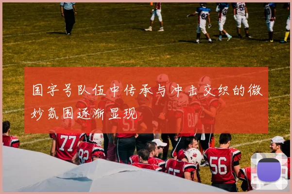国字号队伍中传承与冲击交织的微妙氛围逐渐显现