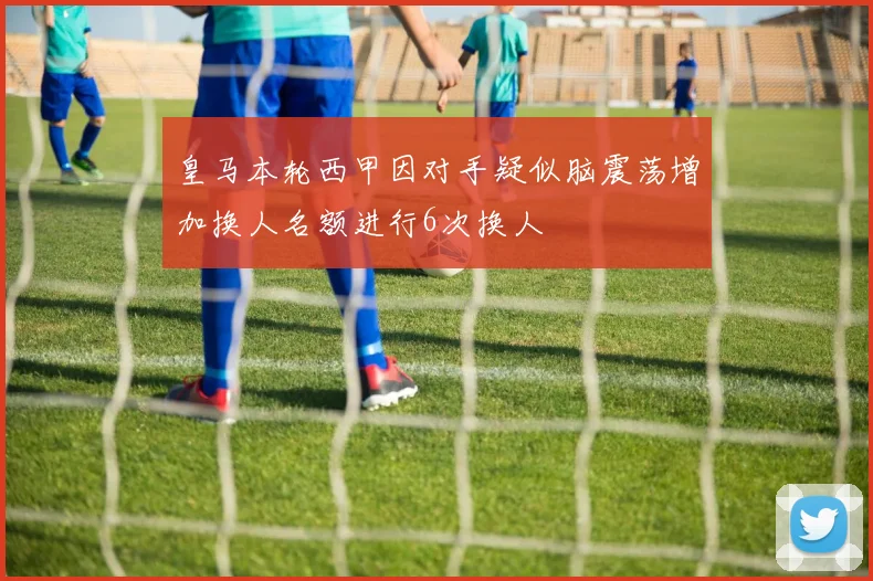 皇马本轮西甲因对手疑似脑震荡增加换人名额进行6次换人