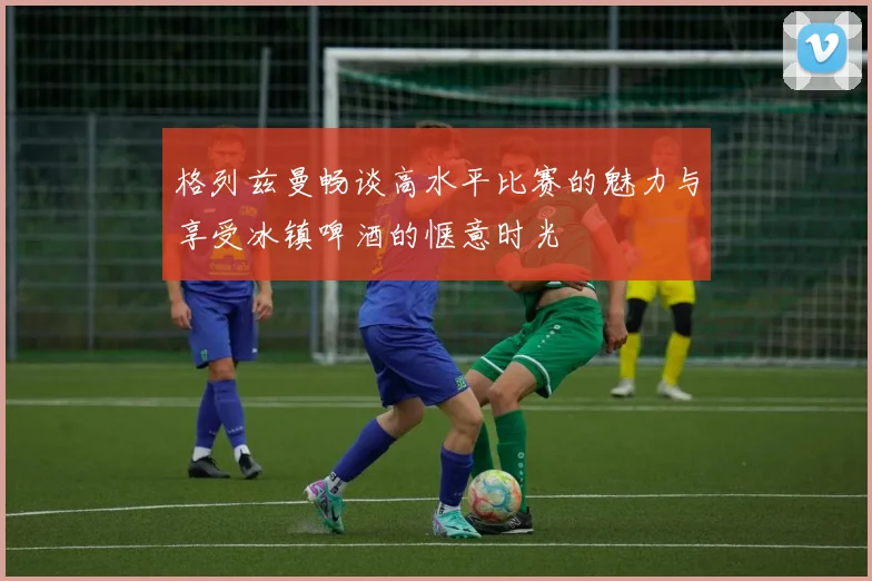 格列兹曼畅谈高水平比赛的魅力与享受冰镇啤酒的惬意时光