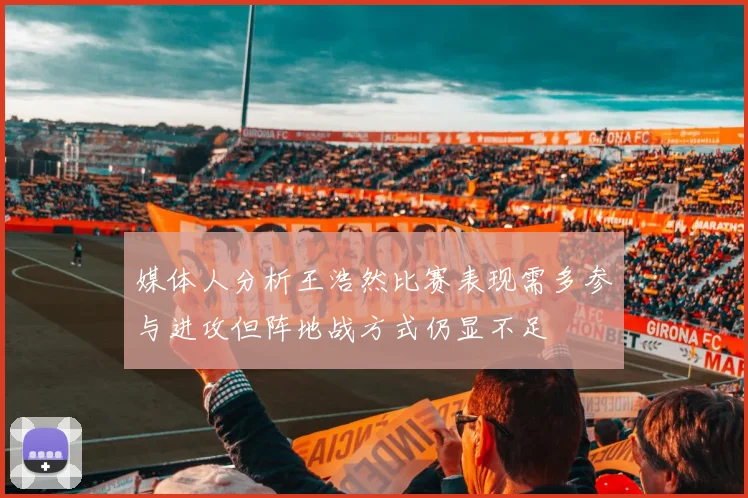 媒体人分析王浩然比赛表现需多参与进攻但阵地战方式仍显不足