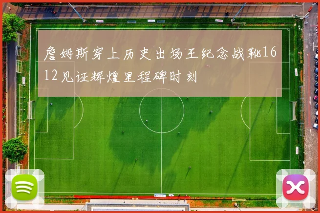 詹姆斯穿上历史出场王纪念战靴1612见证辉煌里程碑时刻