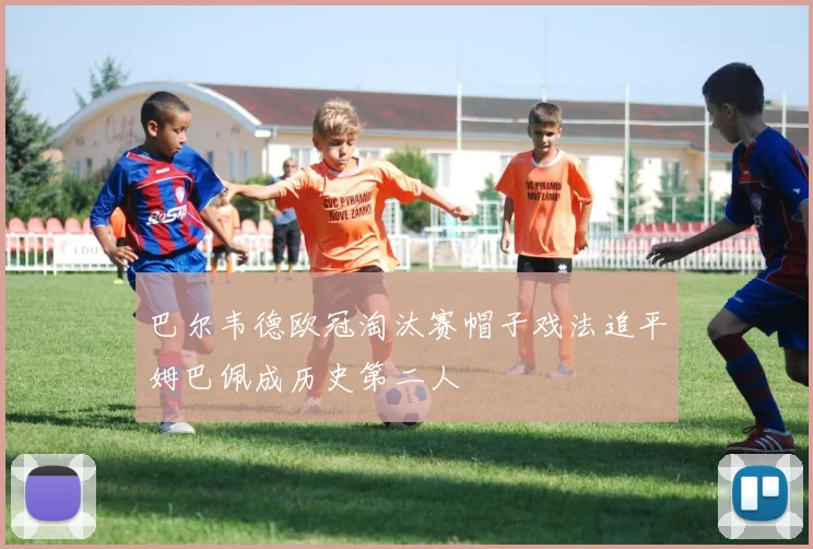 巴尔韦德欧冠淘汰赛帽子戏法追平姆巴佩成历史第二人
