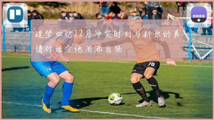 追梦回忆12月冲突时刻与科尔的真情对话令他泪洒当场