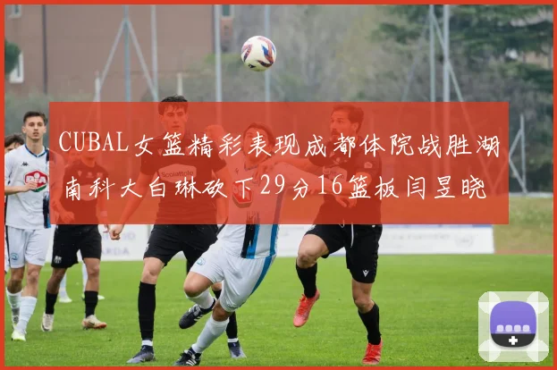 CUBAL女篮精彩表现成都体院战胜湖南科大白琳砍下29分16篮板闫昱晓贡献20分