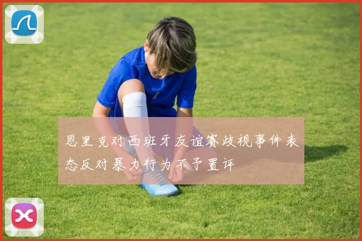 恩里克对西班牙友谊赛歧视事件表态反对暴力行为不予置评