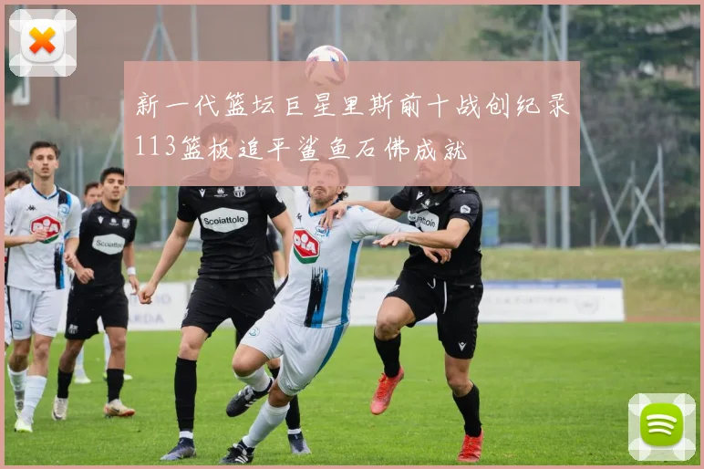 新一代篮坛巨星里斯前十战创纪录113篮板追平鲨鱼石佛成就